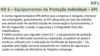 NR’s
NR 6 – Equipamentos de Proteção Individual – EPI
A norma regulamentadora Nº6 define que a empresa é obrigada a fornecer
aos empregados, gratuitamente, os EPI adequados ao risco do trabalho,
eles devem estar em perfeito estado de conservação e funcionamento, a
fim de resguardar a saúde, a segurança e a integridade física dos
trabalhadores.
É válido ressaltar que segundo o item 6.2 – o equipamento de proteção
individual, de fabricação nacional ou importado, só poderá ser posto à
venda ou utilizado com a indicação do Certificado de Aprovação – CA,
expedido pelo órgão nacional competente em matéria de segurança e
saúde no trabalho do Ministério do Trabalho e Emprego.
 