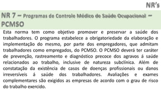 NR’s
NR 7 – Programas de Controle Médico de Saúde Ocupacional –
PCMSO
Esta norma tem como objetivo promover e preservar a saúde dos
trabalhadores. O programa estabelece a obrigatoriedade da elaboração e
implementação do mesmo, por parte dos empregadores, que admitam
trabalhadores como empregados, do PCMSO. O PCMSO deverá ter caráter
de prevenção, rastreamento e diagnóstico precoce dos agravos á saúde
relacionados ao trabalho, inclusive de natureza subclínica. Além de
constatação da existência de casos de doenças profissionais ou danos
irreversíveis á saúde dos trabalhadores. Avaliações e exames
complementares são exigidos as empresas de acordo com o grau de risco
do trabalho exercido.
 