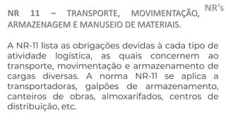 NR 11 – TRANSPORTE, MOVIMENTAÇÃO,
ARMAZENAGEM E MANUSEIO DE MATERIAIS.
A NR-11 lista as obrigações devidas à cada tipo de
atividade logística, as quais concernem ao
transporte, movimentação e armazenamento de
cargas diversas. A norma NR-11 se aplica a
transportadoras, galpões de armazenamento,
canteiros de obras, almoxarifados, centros de
distribuição, etc.
 