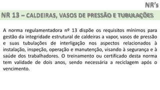NR’s
NR 13 – CALDEIRAS, VASOS DE PRESSÃO E TUBULAÇÕES
A norma regulamentadora nº 13 dispõe os requisitos mínimos para
gestão da integridade estrutural de caldeiras a vapor, vasos de pressão
e suas tubulações de interligação nos aspectos relacionados à
instalação, inspeção, operação e manutenção, visando à segurança e à
saúde dos trabalhadores. O treinamento ou certificado desta norma
tem validade de dois anos, sendo necessária a reciclagem após o
vencimento.
 