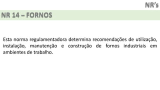 NR’s
NR 14 – FORNOS
Esta norma regulamentadora determina recomendações de utilização,
instalação, manutenção e construção de fornos industriais em
ambientes de trabalho.
 