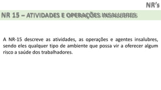 NR’s
NR 15 – ATIVIDADES E OPERAÇÕES INSALUBRES
A NR-15 descreve as atividades, as operações e agentes insalubres,
sendo eles qualquer tipo de ambiente que possa vir a oferecer algum
risco a saúde dos trabalhadores.
 