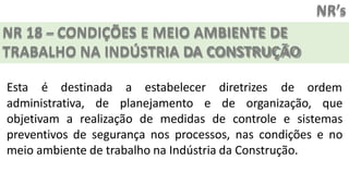 NR’s
NR 18 – CONDIÇÕES E MEIO AMBIENTE DE
TRABALHO NA INDÚSTRIA DA CONSTRUÇÃO
Esta é destinada a estabelecer diretrizes de ordem
administrativa, de planejamento e de organização, que
objetivam a realização de medidas de controle e sistemas
preventivos de segurança nos processos, nas condições e no
meio ambiente de trabalho na Indústria da Construção.
 