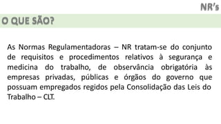 NR’s
O QUE SÃO?
As Normas Regulamentadoras – NR tratam-se do conjunto
de requisitos e procedimentos relativos à segurança e
medicina do trabalho, de observância
empresas privadas, públicas e órgãos do
obrigatória às
governo que
possuam empregados regidos pela Consolidação das Leis do
Trabalho – CLT.
 