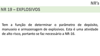 NR’s
NR 19 – EXPLOSIVOS
Tem a função de determinar o parâmetro de depósito,
manuseio e armazenagem de explosivos. Esta é uma atividade
de alto risco, portanto se faz necessário a NR-16.
 