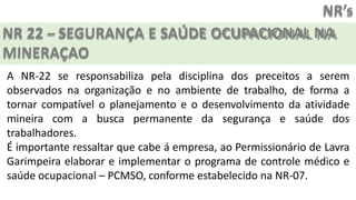 NR’s
NR 22 – SEGURANÇA E SAÚDE OCUPACIONAL NA
MINERAÇAO
A NR-22 se responsabiliza pela disciplina dos preceitos a serem
observados na organização e no ambiente de trabalho, de forma a
tornar compatível o planejamento e o desenvolvimento da atividade
mineira com a busca permanente da segurança e saúde dos
trabalhadores.
É importante ressaltar que cabe á empresa, ao Permissionário de Lavra
Garimpeira elaborar e implementar o programa de controle médico e
saúde ocupacional – PCMSO, conforme estabelecido na NR-07.
 