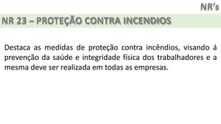 NR’s
NR 23 – PROTEÇÃO CONTRA INCENDIOS
Destaca as medidas de proteção contra incêndios, visando á
prevenção da saúde e integridade física dos trabalhadores e a
mesma deve ser realizada em todas as empresas.
 