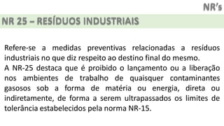 NR’s
NR 25 – RESÍDUOS INDUSTRIAIS
Refere-se a medidas preventivas relacionadas a resíduos
industriais no que diz respeito ao destino final do mesmo.
A NR-25 destaca que é proibido o lançamento ou a liberação
nos ambientes de trabalho de quaisquer contaminantes
gasosos sob a forma de matéria ou energia, direta ou
indiretamente, de forma a serem ultrapassados os limites de
tolerância estabelecidos pela norma NR-15.
 