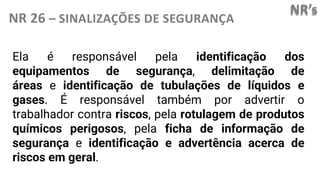 NR’s
NR 26 – SINALIZAÇÕES DE SEGURANÇA
Ela é responsável pela identificação dos
equipamentos de segurança, delimitação de
áreas e identificação de tubulações de líquidos e
gases. É responsável também por advertir o
trabalhador contra riscos, pela rotulagem de produtos
químicos perigosos, pela ficha de informação de
segurança e identificação e advertência acerca de
riscos em geral.
 