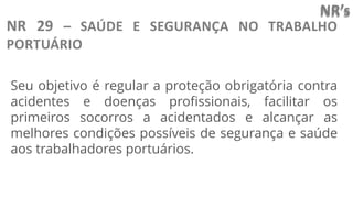 NR’s
NR 29 – SAÚDE E SEGURANÇA NO TRABALHO
PORTUÁRIO
Seu objetivo é regular a proteção obrigatória contra
acidentes e doenças profissionais, facilitar os
primeiros socorros a acidentados e alcançar as
melhores condições possíveis de segurança e saúde
aos trabalhadores portuários.
 