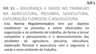 NR’s
NR 31 – SEGURANÇA E SAÚDE NO TRABALHO
NA AGRICULTURA, PECUÁRIA, SILVICULTURA,
EXPLORAÇÃO FLORESTAL E AQUICULTURA.
Esta Norma Regulamentadora tem por objetivo
estabelecer os preceitos a serem observados na
organização e no ambiente de trabalho, de forma a tornar
compatível o planejamento e o desenvolvimento das
atividades da agricultura, pecuária, silvicultura,
exploração florestal e aquicultura com a segurança e
saúde e meio ambiente do trabalho.
 