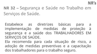 NR’s
NR 32 – Segurança e Saúde no Trabalho em
Serviços de Saúde.
Estabelece as diretrizes básicas para a
implementação de medidas de proteção à
segurança e a saúde dos TRABALHADORES EM
SERVIÇOS DE SAÚDE.
Ela recomenda para cada situação de risco, a
adoção de medidas preventivas e a capacitação
dos trabalhadores para o trabalho seguro.
 