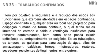 NR’s
NR 33 – TRABALHOS CONFINADOS
Tem por objetivo a segurança e a redução dos riscos aos
funcionários que exercem atividades em espaços confinados.
Espaço confinado é qualquer área ou local não projetado para
ocupação humana de forma contínua, o qual tenha meios
limitados de entrada e saída e ventilação insuficiente para
remover contaminantes, bem como onde possa existir
deficiência ou enriquecimento de oxigênio. Ex: as tubulações,
os tanques, as galerias para canalização de água, silos de
armazenagem, caldeiras, fornos, misturadores, reatores,
secadores, recipientes de tingimentos, entre outros.
 