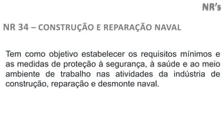 NR’s
NR 34 – CONSTRUÇÃO E REPARAÇÃO NAVAL
Tem como objetivo estabelecer os requisitos mínimos e
as medidas de proteção à segurança, à saúde e ao meio
ambiente de trabalho nas atividades da indústria de
construção, reparação e desmonte naval.
 