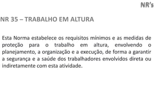 NR’s
NR 35 – TRABALHO EM ALTURA
Esta Norma estabelece os requisitos mínimos e as medidas de
proteção para o trabalho em altura, envolvendo o
planejamento, a organização e a execução, de forma a garantir
a segurança e a saúde dos trabalhadores envolvidos direta ou
indiretamente com esta atividade.
 