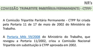 NR’s
COMISSÃO TRIPARTITE PARITÁRIA PERMANENTE - CTPP
A Comissão Tripartite Paritária Permanente - CTPP foi criada
pela Portaria 11 de 17 de maio de 2002 do Ministério do
Trabalho.
A Portaria Mtb 59/2008 do Ministério do Trabalho, que
revogou a Portaria 11/2002, criou a Comissão Nacional
Tripartite em substituição à CTPP aprovada em 2002.
 