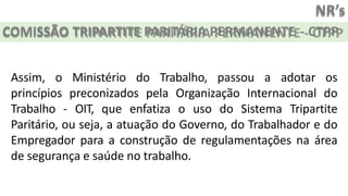 NR’s
COMISSÃO TRIPARTITE PARITÁRIA PERMANENTE - CTPP
Assim, o Ministério do Trabalho, passou a adotar os
princípios preconizados pela Organização Internacional do
Trabalho - OIT, que enfatiza o uso do Sistema Tripartite
Paritário, ou seja, a atuação do Governo, do Trabalhador e do
Empregador para a construção de regulamentações na área
de segurança e saúde no trabalho.
 