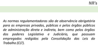 NR’s
As normas regulamentadoras são de observância obrigatória
para as empresas privadas, públicas e pelos órgãos públicos
de administração direta e indireta, bem como pelos órgãos
dos poderes Legislativo
empregados redigidos pela
e Judiciário,
Consolidação
que possuam
das Leis do
Trabalho (CLT).
 