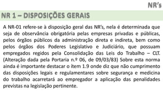 NR’s
NR 1 – DISPOSIÇÕES GERAIS
A NR-01 refere-se à disposição geral das NR’s, nela é determinada que
seja de observância obrigatória pelas empresas privadas e públicas,
pelos órgãos públicos da administração direta e indireta, bem como
pelos órgãos dos Poderes Legislativo e Judiciário, que possuam
empregados regidos pela Consolidação das Leis do Trabalho – CLT.
(Alteração dada pela Portaria n.º 06, de 09/03/83) Sobre esta norma
ainda é importante destacar o ítem 1.9 onde diz que não cumprimento
das disposições legais e regulamentares sobre segurança e medicina
do trabalho acarretará ao empregador a aplicação das penalidades
previstas na legislação pertinente.
 
