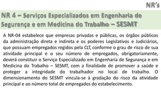 NR’s
NR 4 – Serviços Especializados em Engenharia de
Segurança e em Medicina do Trabalho – SESMT
A NR-04 estabelece que empresas privadas e públicas, os órgãos públicos
da administração direta e indireta e os poderes Legislativos e Judiciários,
que possuam empregados regidos pela CLT, conforme o grau de risco de sua
atividade principal e o seu número de empregados, obrigatoriamente,
deverá constituir o Serviço Especializado em Engenharia de Segurança e em
Medicina do Trabalho – SESMT, com a finalidade de promover a saúde e
proteger a integridade do trabalhador no local de trabalho. O
dimensionamento do SESMT vincula-se à gradação do risco da atividade
principal e ao número total de empregados do estabelecimento.
 