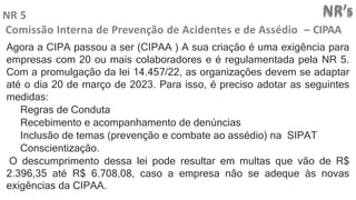 NR’s
NR 5
Comissão Interna de Prevenção de Acidentes e de Assédio – CIPAA
Agora a CIPA passou a ser (CIPAA ) A sua criação é uma exigência para
empresas com 20 ou mais colaboradores e é regulamentada pela NR 5.
Com a promulgação da lei 14.457/22, as organizações devem se adaptar
até o dia 20 de março de 2023. Para isso, é preciso adotar as seguintes
medidas:
Regras de Conduta
Recebimento e acompanhamento de denúncias
Inclusão de temas (prevenção e combate ao assédio) na SIPAT
Conscientização.
O descumprimento dessa lei pode resultar em multas que vão de R$
2.396,35 até R$ 6.708,08, caso a empresa não se adeque às novas
exigências da CIPAA.
 