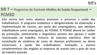 NR’s
NR 7 – Programas de Controle Médico de Saúde Ocupacional –
PCMSO
Esta norma tem como objetivo promover e preservar a saúde dos
trabalhadores. O programa estabelece a obrigatoriedade da elaboração e
implementação do mesmo, por parte dos empregadores, que admitam
trabalhadores como empregados, do PCMSO. O PCMSO deverá ter caráter
de prevenção, rastreamento e diagnóstico precoce dos agravos á saúde
relacionados ao trabalho, inclusive de natureza subclínica. Além de
constatação da existência de casos de doenças profissionais ou danos
irreversíveis á saúde dos trabalhadores. Avaliações e exames
complementares são exigidos as empresas de acordo com o grau de risco
do trabalho exercido.
 