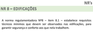 NR’s
NR 8 – EDIFICAÇÕES
A norma regulamentadora Nº8 – item 8.1 – estabelece requisitos
técnicos mínimos que devem ser observados nas edificações, para
garantir segurança e conforto aos que nela trabalhem.
 