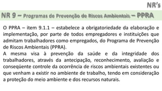 NR’s
NR 9 – Programas de Prevenção de Riscos Ambientais – PPRA
O PPRA – item 9.1.1 – estabelece a obrigatoriedade da elaboração e
implementação, por parte de todos empregadores e instituições que
admitam trabalhadores como empregados, do Programa de Prevenção
de Riscos Ambientais (PPRA).
A mesma visa à prevenção da saúde e da integridade dos
trabalhadores, através da antecipação, reconhecimento, avaliação e
conseqüente controle da ocorrência de riscos ambientais existentes ou
que venham a existir no ambiente de trabalho, tendo em consideração
a proteção do meio ambiente e dos recursos naturais.
 