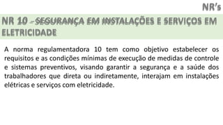 NR’s
NR 10 – SEGURANÇA EM INSTALAÇÕES E SERVIÇOS EM
ELETRICIDADE
A norma regulamentadora 10 tem como objetivo estabelecer os
requisitos e as condições mínimas de execução de medidas de controle
e sistemas preventivos, visando garantir a segurança e a saúde dos
trabalhadores que direta ou indiretamente, interajam em instalações
elétricas e serviços com eletricidade.
 