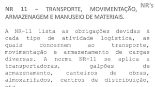 NR 11 – TRANSPORTE, MOVIMENTAÇÃO,
ARMAZENAGEM E MANUSEIO DE MATERIAIS.
A NR-11 lista as obrigações devidas à
cada tipo de atividade logística, as
quais concernem ao transporte,
movimentação e armazenamento de cargas
diversas. A norma NR-11 se aplica a
transportadoras, galpões de
armazenamento, canteiros de obras,
almoxarifados, centros de distribuição,
 