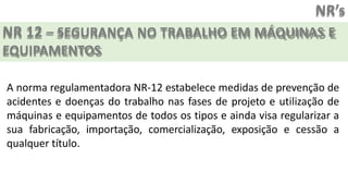 NR’s
NR 12 – SEGURANÇA NO TRABALHO EM MÁQUINAS E
EQUIPAMENTOS
A norma regulamentadora NR-12 estabelece medidas de prevenção de
acidentes e doenças do trabalho nas fases de projeto e utilização de
máquinas e equipamentos de todos os tipos e ainda visa regularizar a
sua fabricação, importação, comercialização, exposição e cessão a
qualquer título.
 