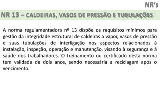 NR’s
NR 13 – CALDEIRAS, VASOS DE PRESSÃO E TUBULAÇÕES
A norma regulamentadora nº 13 dispõe os requisitos mínimos para
gestão da integridade estrutural de caldeiras a vapor, vasos de pressão
e suas tubulações de interligação nos aspectos relacionados à
instalação, inspeção, operação e manutenção, visando à segurança e à
saúde dos trabalhadores. O treinamento ou certificado desta norma
tem validade de dois anos, sendo necessária a reciclagem após o
vencimento.
 