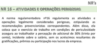 NR’s
NR 16 – ATIVIDADES E OPERAÇÕES PERIGOSAS
operações legalmente consideradas perigosas, estipulando
recomendações prevencionistas correspondentes. Além disso,
A norma regulamentadora nº16 regulamenta as atividades e
as
ela
coloca que o exercício de trabalho em condições de periculosidade
assegura ao trabalhador a percepção de adicional de 30% (trinta por
cento), incidente sobre o salário, sem os acréscimos resultantes de
gratificações, prêmios ou participação nos lucros da empresa.
 