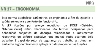 NR’s
NR 17 – ERGONOMIA
Esta norma estabelece parâmetros de ergonomia a fim de garantir a
saúde, segurança e conforto do funcionário.
A LER (Lesões
Osteomuscular)
por esforço repetitivo) ou DORT (Distúrbio
estão relacionadas são termos designados para
denominar conjuntos de doenças relacionados a movimentos
repetitivos ou esforço excessivo, que muitas vezes ocorrem pelo
trabalho. É papel do setor de segurança do trabalho estruturar um
ambiente ergonomicamente apto para o desempenho das funções.
 