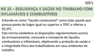 NR’s
NR 20 – SEGURANÇA E SAÚDE NO TRABALHO COM
INFLAMÁVEIS E COMBUSTÍVEIS
Entende-se como “líquido combustível” como todo aquele que
possua ponto de fulgor igual ou superior a 70ºC e inferior a
93,3ºC.
Esta norma estabelece as disposições regulamentares acerca
do armazenamento, manuseio e transporte de líquidos
combustíveis e inflamáveis, objetivando a proteção da saúde e
a integridade física dos trabalhadores em seus ambientes de
trabalho.
 