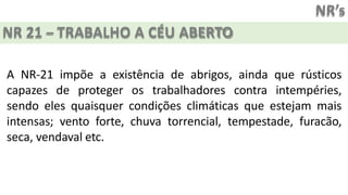 NR’s
NR 21 – TRABALHO A CÉU ABERTO
A NR-21 impõe a existência de abrigos, ainda que rústicos
capazes de proteger os trabalhadores contra intempéries,
sendo eles quaisquer condições climáticas que estejam mais
intensas; vento forte, chuva torrencial, tempestade, furacão,
seca, vendaval etc.
 