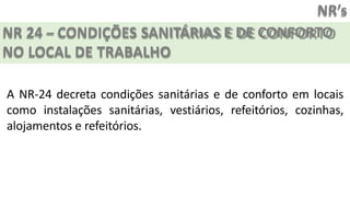 NR’s
NR 24 – CONDIÇÕES SANITÁRIAS E DE CONFORTO
NO LOCAL DE TRABALHO
A NR-24 decreta condições sanitárias e de conforto em locais
como instalações sanitárias, vestiários, refeitórios, cozinhas,
alojamentos e refeitórios.
 