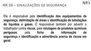 NR’s
NR 26 – SINALIZAÇÕES DE SEGURANÇA
Ela é responsável pela identificação dos equipamentos de
segurança, delimitação de áreas e identificação de tubulações
de líquidos e gases. É responsável também por advertir o
trabalhador contra riscos, pela rotulagem de produtos químicos
perigosos, pela ficha de informação de
segurança e identificação e advertência acerca de riscos em
geral.
 