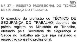 NR’s
NR 27 – REGISTRO PROFISSIONAL DO TÉCNICO
DE SEGURANÇA DO TRABALHO.
O exercício da profissão do TÉCNICO DE
SEGURANÇA DO TRABALHO depende de
prévio registro no Ministério do Trabalho,
efetuado pela Secretaria de Segurança e
Saúde no Trabalho até que seja instalado o
respectivo conselho profissional.
 