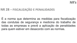 NR’s
NR 28 – FISCALIZAÇÃO E PENALIDADES
É a norma que determina as medidas para fiscalização
das condutas de segurança e medicina do trabalho de
todas as empresas e prevê a aplicação de penalidades
para quem estiver em desacordo com as normas.
 