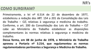 NR’s
COMO SURGIRAM?
Primeiramente, a lei nº 6.514 de 22 de dezembro de 1977,
estabeleceu a redação dos ART. 154 a 201 da Consolidação das Leis
do Trabalho – CLT, relativas à segurança e medicina do trabalho.
Conforme, o art. 200 da Consolidação das Leis do Trabalho – CLT
cabe ao Ministério do Trabalho estabelecer as disposições
complementares às normas relativas à segurança e medicina do
trabalho.
Dessa forma, em 08 de junho de 1978, o Ministério do Trabalho
aprovou a Portaria nº 3.214, que regulamentou as normas
regulamentadoras pertinentes a Segurança e Medicina do Trabalho.
 
