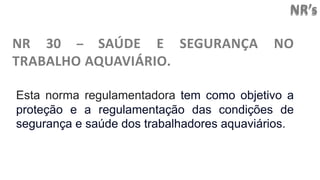 NR’s
NR 30 – SAÚDE E SEGURANÇA NO
TRABALHO AQUAVIÁRIO.
Esta norma regulamentadora tem como objetivo a
proteção e a regulamentação das condições de
segurança e saúde dos trabalhadores aquaviários.
 