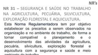 NR’s
NR 31 – SEGURANÇA E SAÚDE NO TRABALHO
NA AGRICULTURA, PECUÁRIA, SILVICULTURA,
EXPLORAÇÃO FLORESTAL E AQUICULTURA.
Esta Norma Regulamentadora tem por objetivo
estabelecer os preceitos a serem observados na
organização e no ambiente de trabalho, de forma a
tornar compatível o planejamento e o
desenvolvimento das atividades da agricultura,
pecuária, silvicultura, exploração florestal e
aquicultura com a segurança e saúde e meio
 