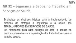 NR’s
NR 32 – Segurança e Saúde no Trabalho em
Serviços de Saúde.
Estabelece as diretrizes básicas para a implementação de
medidas de proteção à segurança e a saúde dos
TRABALHADORES EM SERVIÇOS DE SAÚDE.
Ela recomenda para cada situação de risco, a adoção de
medidas preventivas e a capacitação dos trabalhadores para o
trabalho seguro.
 