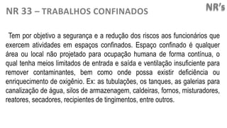 NR’s
NR 33 – TRABALHOS CONFINADOS
Tem por objetivo a segurança e a redução dos riscos aos funcionários que
exercem atividades em espaços confinados. Espaço confinado é qualquer
área ou local não projetado para ocupação humana de forma contínua, o
qual tenha meios limitados de entrada e saída e ventilação insuficiente para
remover contaminantes, bem como onde possa existir deficiência ou
enriquecimento de oxigênio. Ex: as tubulações, os tanques, as galerias para
canalização de água, silos de armazenagem, caldeiras, fornos, misturadores,
reatores, secadores, recipientes de tingimentos, entre outros.
 