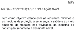 NR’s
NR 34 – CONSTRUÇÃO E REPARAÇÃO NAVAL
Tem como objetivo estabelecer os requisitos mínimos e
as medidas de proteção à segurança, à saúde e ao meio
ambiente de trabalho nas atividades da indústria de
construção, reparação e desmonte naval.
 
