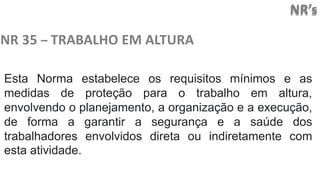 NR’s
NR 35 – TRABALHO EM ALTURA
Esta Norma estabelece os requisitos mínimos e as
medidas de proteção para o trabalho em altura,
envolvendo o planejamento, a organização e a execução,
de forma a garantir a segurança e a saúde dos
trabalhadores envolvidos direta ou indiretamente com
esta atividade.
 