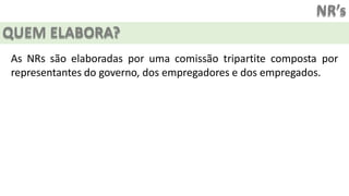 NR’s
QUEM ELABORA?
As NRs são elaboradas por uma comissão tripartite composta por
representantes do governo, dos empregadores e dos empregados.
 