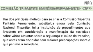 NR’s
COMISSÃO TRIPARTITE PARITÁRIA PERMANENTE - CTPP
Um dos principais motivos para se criar a Comissão Tripartite
Paritária Permanente, substituída agora pela Comissão
Nacional Tripartite, foi a instituição de procedimentos que
levassem em consideração a manifestação da sociedade
sobre vários assuntos sobre a segurança e saúde do trabalho,
que antes eram decididos sem maiores preocupações sobre o
que pensava a sociedade.
 