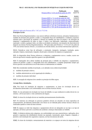 NR-12 - SEGURANÇA NO TRABALHO EM MÁQUINAS E EQUIPAMENTOS
Publicação
Portaria GM n.º 3.214, de 08 de junho de 1978

D.O.U.
06/07/78

Atualizações
Portaria SSST n.º 12, de 06 de junho de 1983
Portaria SSST n.º 13, de 24 de outubro de 1994
Portaria SSST n.º 25, de 28 de janeiro de 1996
Portaria SSST n.º 04, de 28 de janeiro de 1997
Portaria SIT n.º 197, de 17 de dezembro de 2010
Portaria SIT n.º 293, de 08 de dezembro de 2011

D.O.U.
14/06/83
26/10/94
05/12/96
04/03/97
24/12/10
09/12/11

(Redação dada pela Portaria SIT n.º 197, de 17/12/10)
Princípios Gerais
12.1. Esta Norma Regulamentadora e seus anexos definem referências técnicas, princípios fundamentais e
medidas de proteção para garantir a saúde e a integridade física dos trabalhadores e estabelece requisitos
mínimos para a prevenção de acidentes e doenças do trabalho nas fases de projeto e de utilização de
máquinas e equipamentos de todos os tipos, e ainda à sua fabricação, importação, comercialização,
exposição e cessão a qualquer título, em todas as atividades econômicas, sem prejuízo da observância do
disposto nas demais Normas Regulamentadoras - NR aprovadas pela Portaria n.º 3.214, de 8 de junho de
1978, nas normas técnicas oficiais e, na ausência ou omissão destas, nas normas internacionais aplicáveis.
12.1.1. Entende-se como fase de utilização a construção, transporte, montagem, instalação, ajuste,
operação, limpeza, manutenção, inspeção, desativação e desmonte da máquina ou equipamento.
12.2. As disposições desta Norma referem-se a máquinas e equipamentos novos e usados, exceto nos
itens em que houver menção específica quanto à sua aplicabilidade.
12.3. O empregador deve adotar medidas de proteção para o trabalho em máquinas e equipamentos,
capazes de garantir a saúde e a integridade física dos trabalhadores, e medidas apropriadas sempre que
houver pessoas com deficiência envolvidas direta ou indiretamente no trabalho
12.4. São consideradas medidas de proteção, a ser adotadas nessa ordem de prioridade:
a)

medidas de proteção coletiva;

b)

medidas administrativas ou de organização do trabalho; e

c)

medidas de proteção individual.

12.5. A concepção de máquinas deve atender ao princípio da falha segura.
Arranjo físico e instalações.
12.6. Nos locais de instalação de máquinas e equipamentos, as áreas de circulação devem ser
devidamente demarcadas e em conformidade com as normas técnicas oficiais.
12.6.1. As vias principais de circulação nos locais de trabalho e as que conduzem às saídas devem ter, no
mínimo, 1,20 m (um metro e vinte centímetros) de largura.
12.6.2. As áreas de circulação devem ser mantidas permanentemente desobstruídas.
12.7. Os materiais em utilização no processo produtivo devem ser alocados em áreas especificas de
armazenamento, devidamente demarcadas com faixas na cor indicada pelas normas técnicas oficiais ou
sinalizadas quando se tratar de áreas externas.
12.8. Os espaços ao redor das máquinas e equipamentos devem ser adequados ao seu tipo e ao tipo de
operação, de forma a prevenir a ocorrência de acidentes e doenças relacionados ao trabalho.
12.8.1. A distância mínima entre máquinas, em conformidade com suas características e aplicações, deve
garantir a segurança dos trabalhadores durante sua operação, manutenção, ajuste, limpeza e inspeção, e
permitir a movimentação dos segmentos corporais, em face da natureza da tarefa.
12.8.2. As áreas de circulação e armazenamento de materiais e os espaços em torno de máquinas devem

1

 
